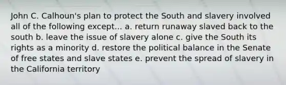 John C. Calhoun's plan to protect the South and slavery involved all of the following except... a. return runaway slaved back to the south b. leave the issue of slavery alone c. give the South its rights as a minority d. restore the political balance in the Senate of free states and slave states e. prevent the spread of slavery in the California territory