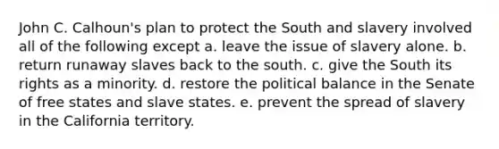 John C. Calhoun's plan to protect the South and slavery involved all of the following except a. leave the issue of slavery alone. b. return runaway slaves back to the south. c. give the South its rights as a minority. d. restore the political balance in the Senate of free states and slave states. e. prevent the spread of slavery in the California territory.