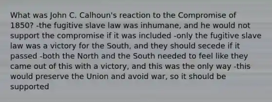 What was John C. Calhoun's reaction to the Compromise of 1850? -the fugitive slave law was inhumane, and he would not support the compromise if it was included -only the fugitive slave law was a victory for the South, and they should secede if it passed -both the North and the South needed to feel like they came out of this with a victory, and this was the only way -this would preserve the Union and avoid war, so it should be supported