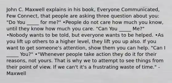 John C. Maxwell explains in his book, Everyone Communicated, Few Connect, that people are asking three question about you: "Do You _____ for me?" •People do not care how much you know, until they know how much you care. "Can You _____ Me?" •Nobody wants to be told, but everyone wants to be helped. •As you lift up others to a higher level, they lift you up also. If you want to get someone's attention, show them you can help. "Can I _____ You?" •"Whenever people take action they do it for their reasons, not yours. That is why we to attempt to see things from their point of view. If we can't it's a frustrating waste of time." -Maxwell