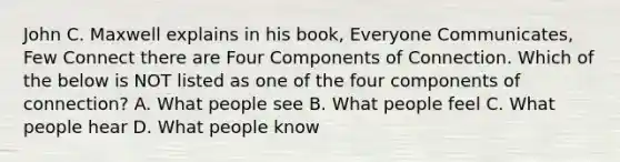 John C. Maxwell explains in his book, Everyone Communicates, Few Connect there are Four Components of Connection. Which of the below is NOT listed as one of the four components of connection? A. What people see B. What people feel C. What people hear D. What people know