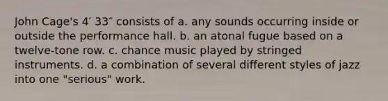 John Cage's 4′ 33″ consists of a. any sounds occurring inside or outside the performance hall. b. an atonal fugue based on a twelve-tone row. c. chance music played by stringed instruments. d. a combination of several different styles of jazz into one "serious" work.