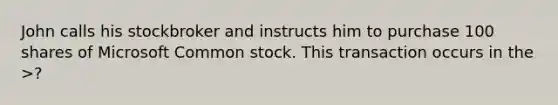 John calls his stockbroker and instructs him to purchase 100 shares of Microsoft Common stock. This transaction occurs in the >?