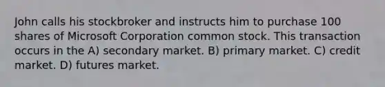 John calls his stockbroker and instructs him to purchase 100 shares of Microsoft Corporation common stock. This transaction occurs in the A) secondary market. B) primary market. C) credit market. D) futures market.