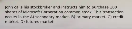 John calls his stockbroker and instructs him to purchase 100 shares of Microsoft Corporation common stock. This transaction occurs in the A) secondary market. B) primary market. C) credit market. D) futures market