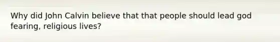 Why did John Calvin believe that that people should lead god fearing, religious lives?