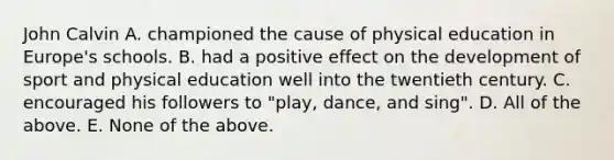 John Calvin A. championed the cause of physical education in Europe's schools. B. had a positive effect on the development of sport and physical education well into the twentieth century. C. encouraged his followers to "play, dance, and sing". D. All of the above. E. None of the above.