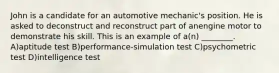 John is a candidate for an automotive mechanic's position. He is asked to deconstruct and reconstruct part of anengine motor to demonstrate his skill. This is an example of a(n) ________. A)aptitude test B)performance-simulation test C)psychometric test D)intelligence test