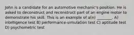 John is a candidate for an automotive mechanic's position. He is asked to deconstruct and reconstruct part of an engine motor to demonstrate his skill. This is an example of a(n) ________. A) intelligence test B) performance-simulation test C) aptitude test D) psychometric test