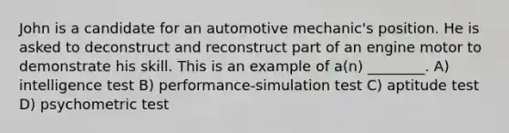 John is a candidate for an automotive mechanic's position. He is asked to deconstruct and reconstruct part of an engine motor to demonstrate his skill. This is an example of a(n) ________. A) intelligence test B) performance-simulation test C) aptitude test D) psychometric test