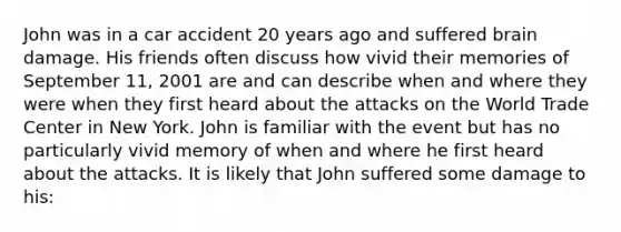 John was in a car accident 20 years ago and suffered brain damage. His friends often discuss how vivid their memories of September 11, 2001 are and can describe when and where they were when they first heard about the attacks on the World Trade Center in New York. John is familiar with the event but has no particularly vivid memory of when and where he first heard about the attacks. It is likely that John suffered some damage to his: