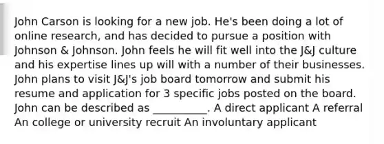 John Carson is looking for a new job. He's been doing a lot of online research, and has decided to pursue a position with Johnson & Johnson. John feels he will fit well into the J&J culture and his expertise lines up will with a number of their businesses. John plans to visit J&J's job board tomorrow and submit his resume and application for 3 specific jobs posted on the board. John can be described as __________. A direct applicant A referral An college or university recruit An involuntary applicant