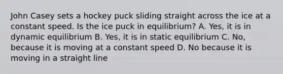 John Casey sets a hockey puck sliding straight across the ice at a constant speed. Is the ice puck in equilibrium? A. Yes, it is in dynamic equilibrium B. Yes, it is in static equilibrium C. No, because it is moving at a constant speed D. No because it is moving in a straight line