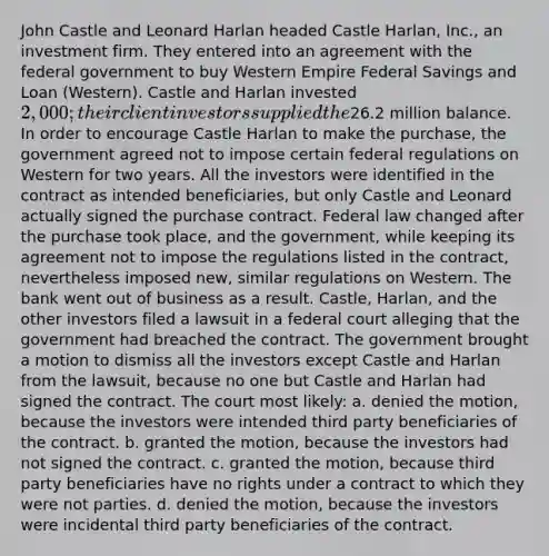 John Castle and Leonard Harlan headed Castle Harlan, Inc., an investment firm. They entered into an agreement with the federal government to buy Western Empire Federal Savings and Loan (Western). Castle and Harlan invested 2,000; their client investors supplied the26.2 million balance. In order to encourage Castle Harlan to make the purchase, the government agreed not to impose certain federal regulations on Western for two years. All the investors were identified in the contract as intended beneficiaries, but only Castle and Leonard actually signed the purchase contract. Federal law changed after the purchase took place, and the government, while keeping its agreement not to impose the regulations listed in the contract, nevertheless imposed new, similar regulations on Western. The bank went out of business as a result. Castle, Harlan, and the other investors filed a lawsuit in a federal court alleging that the government had breached the contract. The government brought a motion to dismiss all the investors except Castle and Harlan from the lawsuit, because no one but Castle and Harlan had signed the contract. The court most likely: a. denied the motion, because the investors were intended third party beneficiaries of the contract. b. granted the motion, because the investors had not signed the contract. c. granted the motion, because third party beneficiaries have no rights under a contract to which they were not parties. d. denied the motion, because the investors were incidental third party beneficiaries of the contract.