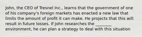 John, the CEO of Tresnel Inc., learns that the government of one of his company's foreign markets has enacted a new law that limits the amount of profit it can make. He projects that this will result in future losses. If John researches the ________ environment, he can plan a strategy to deal with this situation