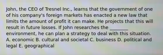 John, the CEO of Tresnel Inc., learns that the government of one of his company's foreign markets has enacted a new law that limits the amount of profit it can make. He projects that this will result in future losses. If John researches the ________ environment, he can plan a strategy to deal with this situation. A. economic B. cultural and societal C. business D. political and legal E. geographical