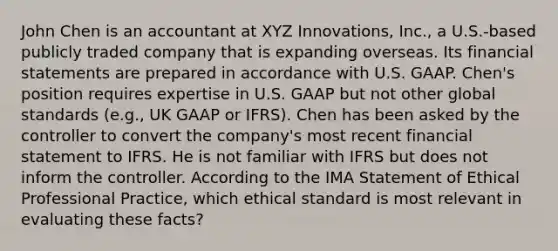 John Chen is an accountant at XYZ Innovations, Inc., a U.S.-based publicly traded company that is expanding overseas. Its financial statements are prepared in accordance with U.S. GAAP. Chen's position requires expertise in U.S. GAAP but not other global standards (e.g., UK GAAP or IFRS). Chen has been asked by the controller to convert the company's most recent financial statement to IFRS. He is not familiar with IFRS but does not inform the controller. According to the IMA Statement of Ethical Professional Practice, which ethical standard is most relevant in evaluating these facts?