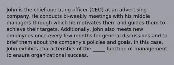 John is the chief operating officer (CEO) at an advertising company. He conducts bi-weekly meetings with his middle managers through which he motivates them and guides them to achieve their targets. Additionally, John also meets new employees once every few months for general discussions and to brief them about the company's policies and goals. In this case, John exhibits characteristics of the _____ function of management to ensure organizational success.