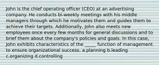 John is the chief operating officer (CEO) at an advertising company. He conducts bi-weekly meetings with his middle managers through which he motivates them and guides them to achieve their targets. Additionally, John also meets new employees once every few months for general discussions and to brief them about the company's policies and goals. In this case, John exhibits characteristics of the _____ function of management to ensure organizational success. a.planning b.leading c.organizing d.controlling