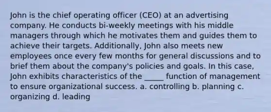 John is the chief operating officer (CEO) at an advertising company. He conducts bi-weekly meetings with his middle managers through which he motivates them and guides them to achieve their targets. Additionally, John also meets new employees once every few months for general discussions and to brief them about the company's policies and goals. In this case, John exhibits characteristics of the _____ function of management to ensure organizational success. a. controlling b. planning c. organizing d. leading