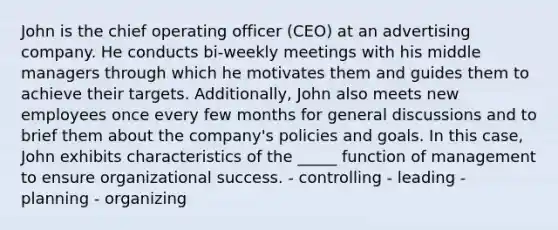 John is the chief operating officer (CEO) at an advertising company. He conducts bi-weekly meetings with his middle managers through which he motivates them and guides them to achieve their targets. Additionally, John also meets new employees once every few months for general discussions and to brief them about the company's policies and goals. In this case, John exhibits characteristics of the _____ function of management to ensure organizational success. - controlling - leading - planning - organizing