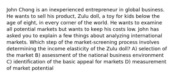 John Chong is an inexperienced entrepreneur in global business. He wants to sell his product, Zulu doll, a toy for kids below the age of eight, in every corner of the world. He wants to examine all potential markets but wants to keep his costs low. John has asked you to explain a few things about analyzing international markets. Which step of the market-screening process involves determining the income elasticity of the Zulu doll? A) selection of the market B) assessment of the national business environment C) identification of the basic appeal for markets D) measurement of market potential