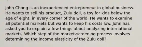 John Chong is an inexperienced entrepreneur in global business. He wants to sell his product, Zulu doll, a toy for kids below the age of eight, in every corner of the world. He wants to examine all potential markets but wants to keep his costs low. John has asked you to explain a few things about analyzing international markets. Which step of the market-screening process involves determining the income elasticity of the Zulu doll?