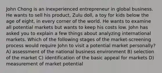 John Chong is an inexperienced entrepreneur in global business. He wants to sell his product, Zulu doll, a toy for kids below the age of eight, in every corner of the world. He wants to examine all potential markets but wants to keep his costs low. John has asked you to explain a few things about analyzing international markets. Which of the following stages of the market-screening process would require John to visit a potential market personally? A) assessment of the national business environment B) selection of the market C) identification of the basic appeal for markets D) measurement of market potential