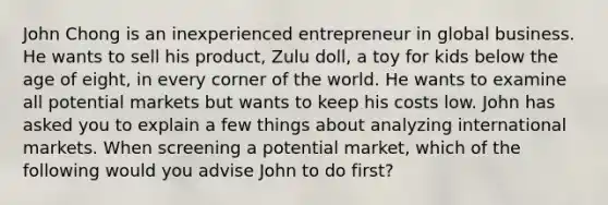 John Chong is an inexperienced entrepreneur in global business. He wants to sell his product, Zulu doll, a toy for kids below the age of eight, in every corner of the world. He wants to examine all potential markets but wants to keep his costs low. John has asked you to explain a few things about analyzing international markets. When screening a potential market, which of the following would you advise John to do first?