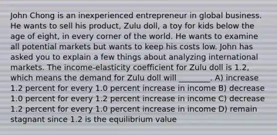 John Chong is an inexperienced entrepreneur in global business. He wants to sell his product, Zulu doll, a toy for kids below the age of eight, in every corner of the world. He wants to examine all potential markets but wants to keep his costs low. John has asked you to explain a few things about analyzing international markets. The income-elasticity coefficient for Zulu doll is 1.2, which means the demand for Zulu doll will ________. A) increase 1.2 percent for every 1.0 percent increase in income B) decrease 1.0 percent for every 1.2 percent increase in income C) decrease 1.2 percent for every 1.0 percent increase in income D) remain stagnant since 1.2 is the equilibrium value