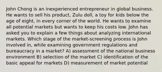 John Chong is an inexperienced entrepreneur in global business. He wants to sell his product, Zulu doll, a toy for kids below the age of eight, in every corner of the world. He wants to examine all potential markets but wants to keep his costs low. John has asked you to explain a few things about analyzing international markets. Which stage of the market-screening process is John involved in, while examining government regulations and bureaucracy in a market? A) assessment of the national business environment B) selection of the market C) identification of the basic appeal for markets D) measurement of market potential