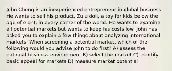 John Chong is an inexperienced entrepreneur in global business. He wants to sell his product, Zulu doll, a toy for kids below the age of eight, in every corner of the world. He wants to examine all potential markets but wants to keep his costs low. John has asked you to explain a few things about analyzing international markets. When screening a potential market, which of the following would you advise John to do first? A) assess the national business environment B) select the market C) identify basic appeal for markets D) measure market potential