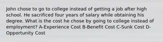 John chose to go to college instead of getting a job after high school. He sacrificed four years of salary while obtaining his degree. What is the cost he chose by going to college instead of employment? A-Experience Cost B-Benefit Cost C-Sunk Cost D-Opportunity Cost