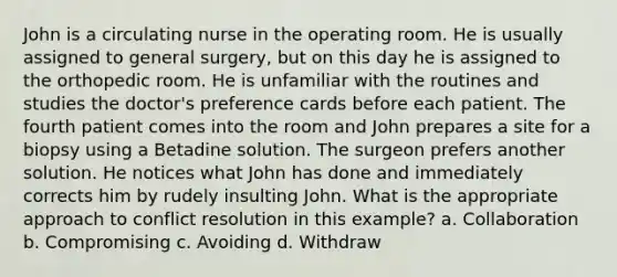 John is a circulating nurse in the operating room. He is usually assigned to general surgery, but on this day he is assigned to the orthopedic room. He is unfamiliar with the routines and studies the doctor's preference cards before each patient. The fourth patient comes into the room and John prepares a site for a biopsy using a Betadine solution. The surgeon prefers another solution. He notices what John has done and immediately corrects him by rudely insulting John. What is the appropriate approach to conflict resolution in this example? a. Collaboration b. Compromising c. Avoiding d. Withdraw