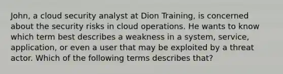 John, a cloud security analyst at Dion Training, is concerned about the security risks in cloud operations. He wants to know which term best describes a weakness in a system, service, application, or even a user that may be exploited by a threat actor. Which of the following terms describes that?