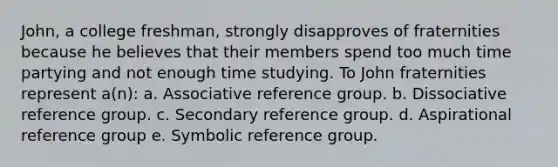 John, a college freshman, strongly disapproves of fraternities because he believes that their members spend too much time partying and not enough time studying. To John fraternities represent a(n): a. Associative reference group. b. Dissociative reference group. c. Secondary reference group. d. Aspirational reference group e. Symbolic reference group.