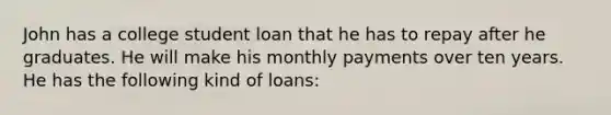 John has a college student loan that he has to repay after he graduates. He will make his monthly payments over ten years. He has the following kind of loans: