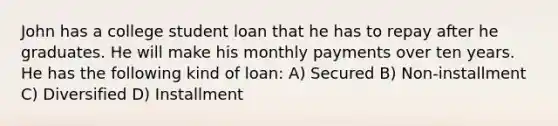 John has a college student loan that he has to repay after he graduates. He will make his monthly payments over ten years. He has the following kind of loan: A) Secured B) Non-installment C) Diversified D) Installment