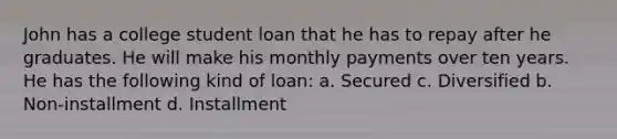 John has a college student loan that he has to repay after he graduates. He will make his monthly payments over ten years. He has the following kind of loan: a. Secured c. Diversified b. Non-installment d. Installment