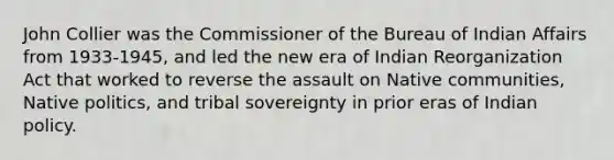 John Collier was the Commissioner of the Bureau of Indian Affairs from 1933-1945, and led the new era of Indian Reorganization Act that worked to reverse the assault on Native communities, Native politics, and tribal sovereignty in prior eras of Indian policy.