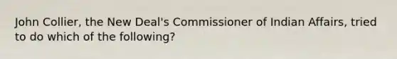 John Collier, the New Deal's Commissioner of Indian Affairs, tried to do which of the following?