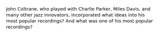 John Coltrane, who played with Charlie Parker, Miles Davis, and many other jazz innovators, incorporated what ideas into his most popular recordings? And what was one of his most popular recordings?