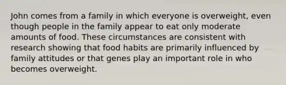 John comes from a family in which everyone is overweight, even though people in the family appear to eat only moderate amounts of food. These circumstances are consistent with research showing that food habits are primarily influenced by family attitudes or that genes play an important role in who becomes overweight.