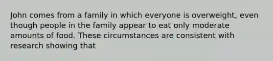 John comes from a family in which everyone is overweight, even though people in the family appear to eat only moderate amounts of food. These circumstances are consistent with research showing that