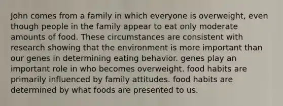 John comes from a family in which everyone is overweight, even though people in the family appear to eat only moderate amounts of food. These circumstances are consistent with research showing that the environment is more important than our genes in determining eating behavior. genes play an important role in who becomes overweight. food habits are primarily influenced by family attitudes. food habits are determined by what foods are presented to us.