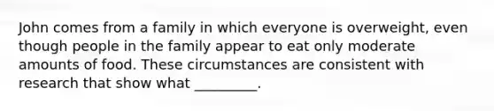 John comes from a family in which everyone is overweight, even though people in the family appear to eat only moderate amounts of food. These circumstances are consistent with research that show what _________.