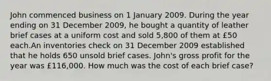 John commenced business on 1 January 2009. During the year ending on 31 December 2009, he bought a quantity of leather brief cases at a uniform cost and sold 5,800 of them at £50 each.An inventories check on 31 December 2009 established that he holds 650 unsold brief cases. John's gross profit for the year was £116,000. How much was the cost of each brief case?