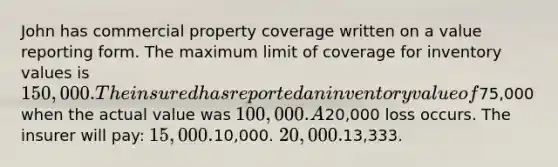 John has commercial property coverage written on a value reporting form. The maximum limit of coverage for inventory values is 150,000. The insured has reported an inventory value of75,000 when the actual value was 100,000. A20,000 loss occurs. The insurer will pay: 15,000.10,000. 20,000.13,333.