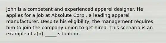 John is a competent and experienced apparel designer. He applies for a job at Absolute Corp., a leading apparel manufacturer. Despite his eligibility, the management requires him to join the company union to get hired. This scenario is an example of a(n) _____ situation.