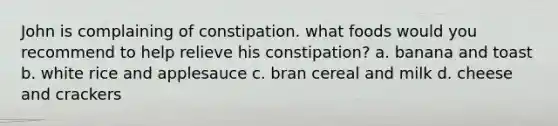 John is complaining of constipation. what foods would you recommend to help relieve his constipation? a. banana and toast b. white rice and applesauce c. bran cereal and milk d. cheese and crackers